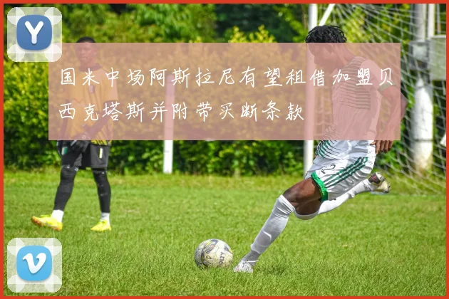 国米中场阿斯拉尼有望租借加盟贝西克塔斯并附带买断条款