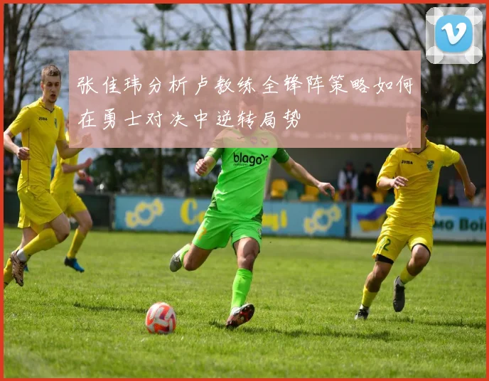 张佳玮分析卢教练全锋阵策略如何在勇士对决中逆转局势