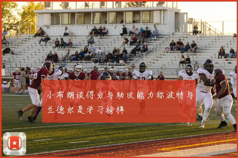 小布朗谈得分与助攻能力称波特与兰德尔是学习榜样
