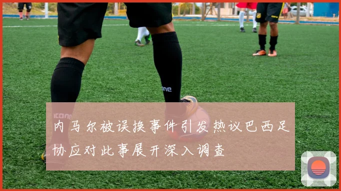 内马尔被误换事件引发热议巴西足协应对此事展开深入调查