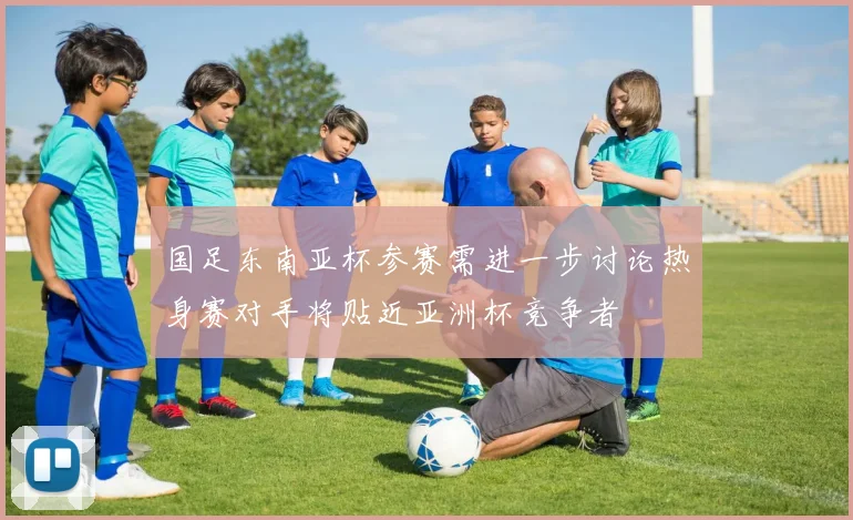 国足东南亚杯参赛需进一步讨论热身赛对手将贴近亚洲杯竞争者