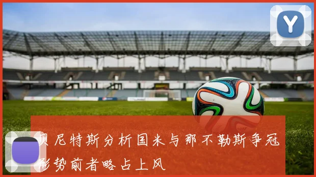 贝尼特斯分析国米与那不勒斯争冠形势前者略占上风
