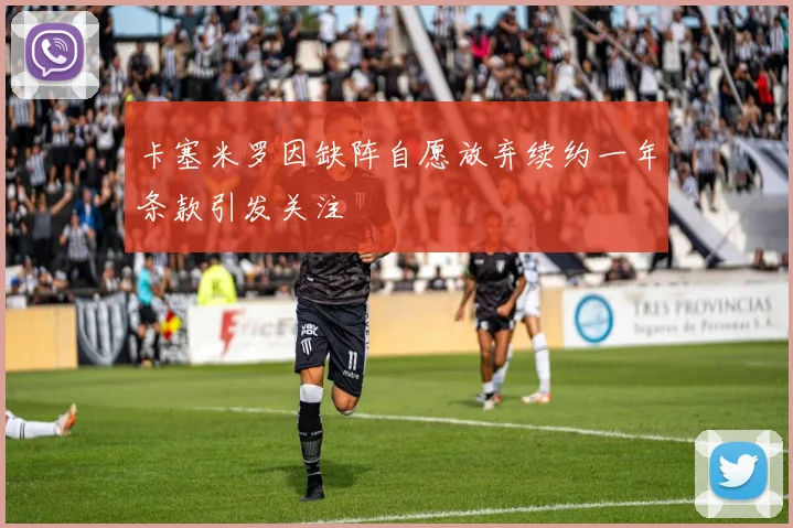 卡塞米罗因缺阵自愿放弃续约一年条款引发关注