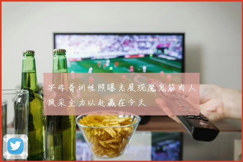 字母哥训练照曝光展现魔鬼筋肉人风采全力以赴赢在今天