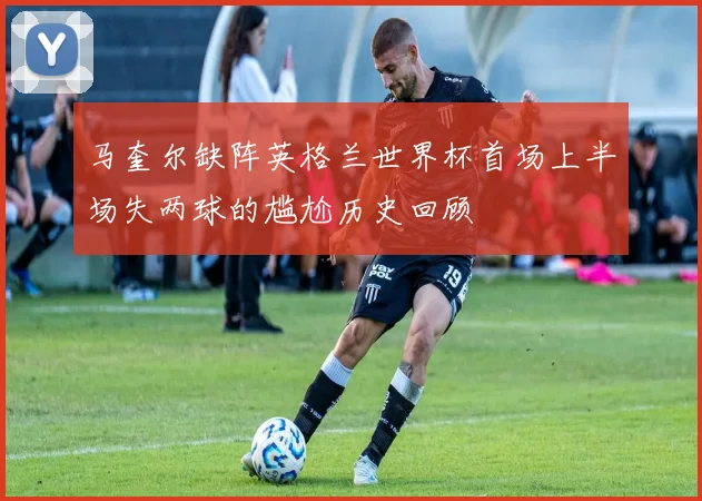 马奎尔缺阵英格兰世界杯首场上半场失两球的尴尬历史回顾