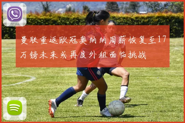 曼联重返欧冠奥纳纳周薪恢复至17万镑未来或再度外租面临挑战