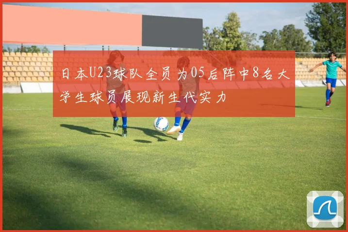 日本U23球队全员为05后阵中8名大学生球员展现新生代实力
