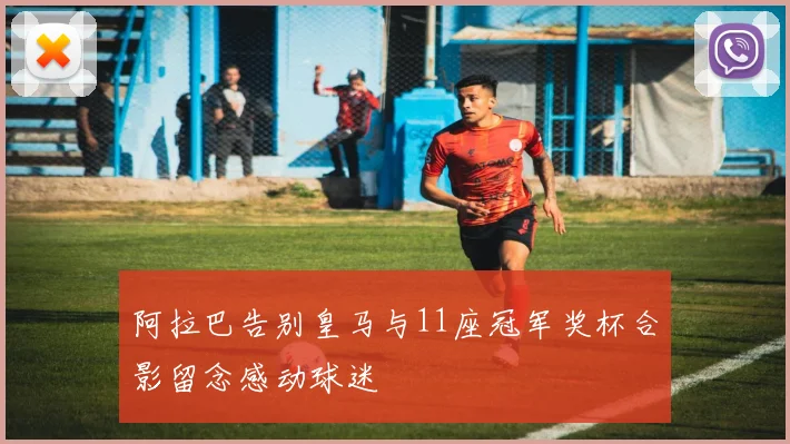 阿拉巴告别皇马与11座冠军奖杯合影留念感动球迷