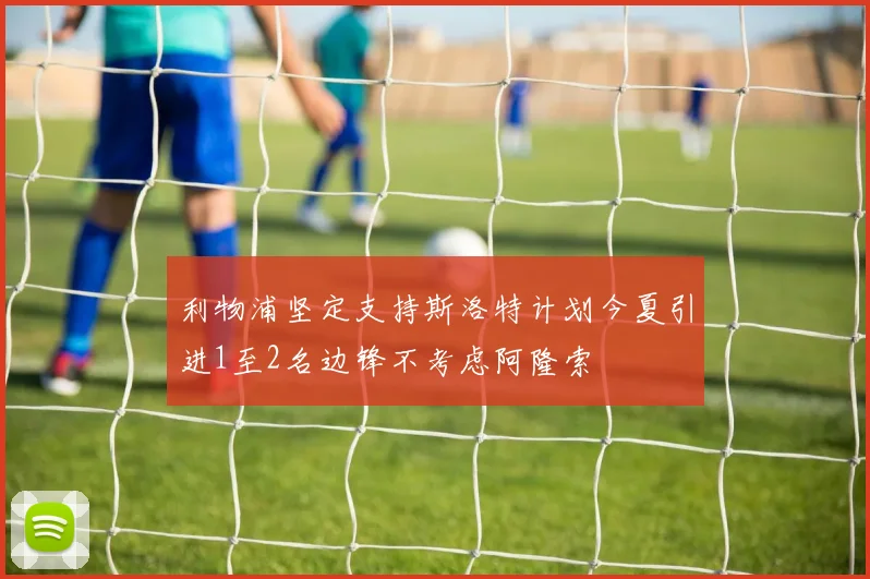 利物浦坚定支持斯洛特计划今夏引进1至2名边锋不考虑阿隆索