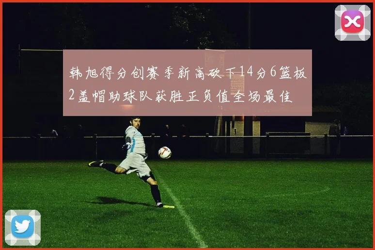 韩旭得分创赛季新高砍下14分6篮板2盖帽助球队获胜正负值全场最佳