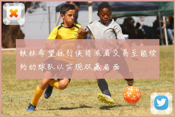 铁林希望独行侠将浓眉交易至能续约的球队以实现双赢局面