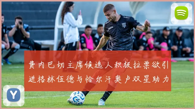 费内巴切主席候选人积极拉票欲引进格林伍德与恰尔汗奥卢双星助力球队