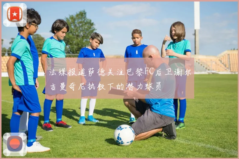 法媒报道萨德关注巴黎FC后卫谢尔吉曼奇尼执教下的潜力球员
