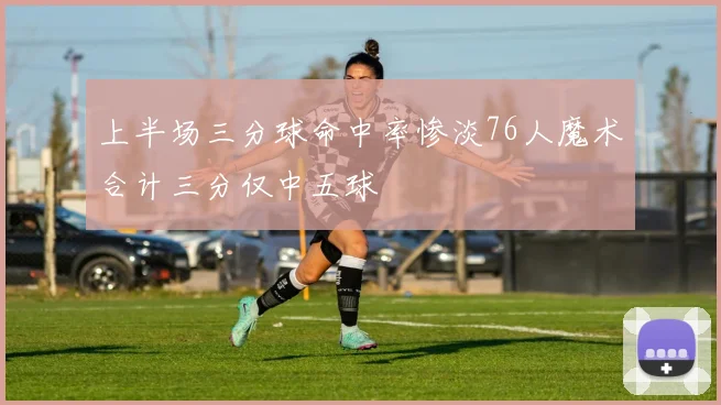 上半场三分球命中率惨淡76人魔术合计三分仅中五球