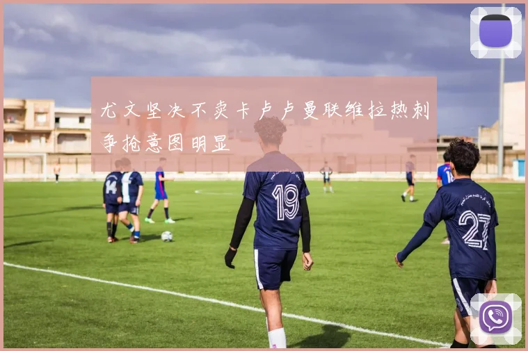 尤文坚决不卖卡卢卢曼联维拉热刺争抢意图明显
